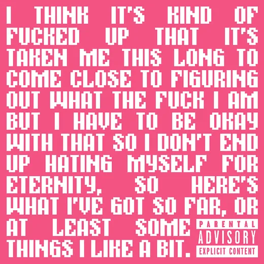 I Think It's Kind of Fucked Up That It's Taken Me This Long to Come Close to Figuring Out What the Fuck I Am but I Have to Be Okay With That So I Don't End Up Hating Myself for Eternity, So Here's What I've Got So Far, or at Least Some Things I Like a Bit.